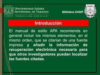 Introducción
El manual de estilo APA recomienda en
general incluir los mismos elementos, en el
mismo orden, que se citarían de una fuente
impresa y añadir la información de
recuperación electrónica necesaria para
que otros investigadores puedan localizar
las fuentes citadas.
 