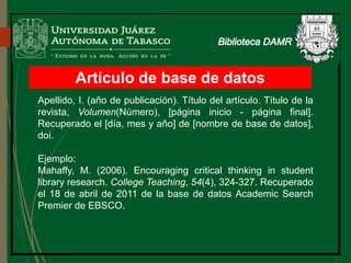 Artículo de base de datos
Apellido, I. (año de publicación). Título del artículo. Título de la
revista, Volumen(Número), [página inicio - página final].
Recuperado el [día, mes y año] de [nombre de base de datos],
doi.
Ejemplo:
Mahaffy, M. (2006). Encouraging critical thinking in student
library research. College Teaching, 54(4), 324-327. Recuperado
el 18 de abril de 2011 de la base de datos Academic Search
Premier de EBSCO.
 