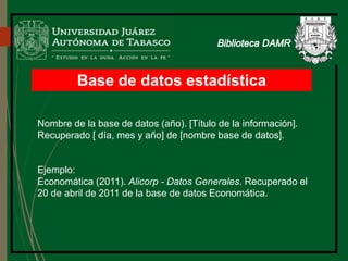 Base de datos estadística
Nombre de la base de datos (año). [Título de la información].
Recuperado [ día, mes y año] de [nombre base de datos].
Ejemplo:
Economática (2011). Alicorp - Datos Generales. Recuperado el
20 de abril de 2011 de la base de datos Economática.
 