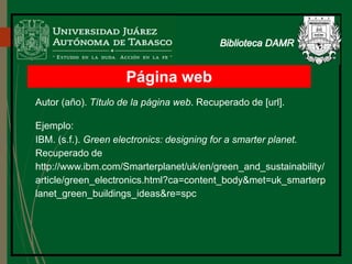 Página web
Autor (año). Título de la página web. Recuperado de [url].
Ejemplo:
IBM. (s.f.). Green electronics: designing for a smarter planet.
Recuperado de
http://www.ibm.com/Smarterplanet/uk/en/green_and_sustainability/
article/green_electronics.html?ca=content_body&met=uk_smarterp
lanet_green_buildings_ideas&re=spc
 