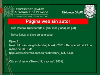 Página web sin autor
Título (fecha). Recuperado el [día, mes y año], de [url].
* No se italiza el título en este caso.
Ejemplo:
New child vaccine gets funding boost. (2001). Recuperado el 21 de
marzo de 2001, de
http://news.ninemsn.com.au/health/story_13178.asp
Cita en el texto: (“New child vaccine”, 2001).
 
