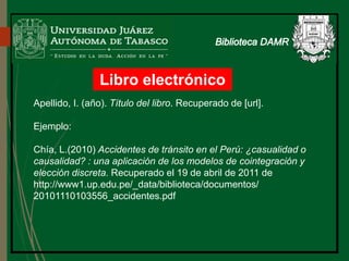 Libro electrónico
Apellido, I. (año). Título del libro. Recuperado de [url].
Ejemplo:
Chía, L.(2010) Accidentes de tránsito en el Perú: ¿casualidad o
causalidad? : una aplicación de los modelos de cointegración y
elección discreta. Recuperado el 19 de abril de 2011 de
http://www1.up.edu.pe/_data/biblioteca/documentos/
20101110103556_accidentes.pdf
 