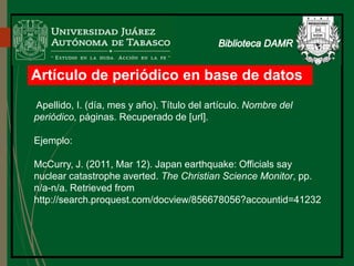 Artículo de periódico en base de datos
Apellido, I. (día, mes y año). Título del artículo. Nombre del
periódico, páginas. Recuperado de [url].
Ejemplo:
McCurry, J. (2011, Mar 12). Japan earthquake: Officials say
nuclear catastrophe averted. The Christian Science Monitor, pp.
n/a-n/a. Retrieved from
http://search.proquest.com/docview/856678056?accountid=41232
 