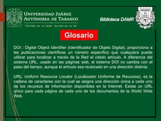 Glosario
DOI : Digital Object Identifier (Identificador de Objeto Digital), proporciona a
las publicaciones científicas un número específico que cualquiera puede
utilizar para localizar a través de la Red el citado artículo. A diferencia del
sistema URL, usado en las páginas web, el sistema DOI no cambia con el
paso del tiempo, aunque el artículo sea reubicado en una dirección distinta.
URL: Uniform Resource Locator (Localizador Uniforme de Recursos), es la
cadena de caracteres con la cual se asigna una dirección única a cada uno
de los recursos de información disponibles en la Internet. Existe un URL
único para cada página de cada uno de los documentos de la World Wide
Web.
 