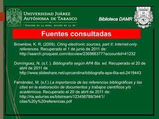 Fuentes consultadas
Brownlow, K. R. (2009). Citing electronic sources, part II: Internet-only
references. Recuperado el 1 de junio de 2011 de:
http://search.proquest.com/docview/236966377?accountid=41232
Domínguez, N. (s.f. ). Bibliografía según APA 6ta. ed. Recuperado el 20 de
abril de 2011 de
http://www.slideshare.net/uprcarolina/bibliografa-apa-6ta-ed-2419443
Fernández, M. (s.f.) La importancia de las referencias bibliográficas y las
citas en la elaboración de documentos y trabajos científicos y/o
académicos. Recuperado el 20 de abril de 2011 de:
http://ria.asturias.es/bitstream/123456789/344/1/
citas%20y%20referencias.pdf
 