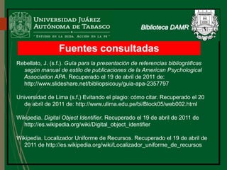 Fuentes consultadas
Rebellato, J. (s.f.). Guía para la presentación de referencias bibliográficas
según manual de estilo de publicaciones de la American Psychological
Association APA. Recuperado el 19 de abril de 2011 de:
http://www.slideshare.net/bibliopsicouy/guia-apa-2357797
Universidad de Lima (s.f.) Evitando el plagio: cómo citar. Recuperado el 20
de abril de 2011 de: http://www.ulima.edu.pe/bi/Block05/web002.html
Wikipedia. Digital Object Identifier. Recuperado el 19 de abril de 2011 de
http://es.wikipedia.org/wiki/Digital_object_identifier
Wikipedia. Localizador Uniforme de Recursos. Recuperado el 19 de abril de
2011 de http://es.wikipedia.org/wiki/Localizador_uniforme_de_recursos
 