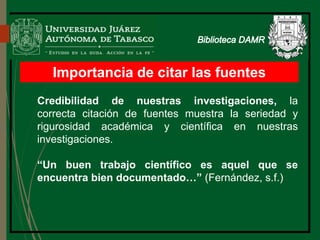 Importancia de citar las fuentes
Biblioteca
Credibilidad de nuestras investigaciones, la
correcta citación de fuentes muestra la seriedad y
rigurosidad académica y científica en nuestras
investigaciones.
“Un buen trabajo científico es aquel que se
encuentra bien documentado…” (Fernández, s.f.)
 