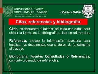 Citas, referencias y bibliografía
Citas, se encuentra al interior del texto con datos para
ubicar la fuente en la bibliografía o lista de referencias.
Referencia, provee la información necesaria para
localizar los documentos que sirvieron de fundamento
al trabajo.
Bibliografía, Fuentes Consultadas o Referencias,
conjunto ordenado de referencias.
 