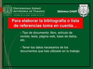 Para elaborar la bibliografía o lista
de referencias toma en cuenta…
- Tipo de documento: libro, artículo de
revista, tesis, página web, base de datos,
etc.
- Tener los datos necesarios de los
documentos que has utilizado en tu trabajo.
Biblioteca
 