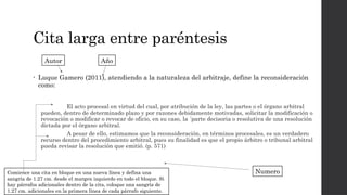 Cita larga entre paréntesis
• Luque Gamero (2011), atendiendo a la naturaleza del arbitraje, define la reconsideración
como:
El acto procesal en virtud del cual, por atribución de la ley, las partes o el órgano arbitral
pueden, dentro de determinado plazo y por razones debidamente motivadas, solicitar la modificación o
revocación o modificar o revocar de oficio, en su caso, la ´parte decisoria o resolutiva de una resolución
dictada por el órgano arbitral.
A pesar de ello, estimamos que la reconsideración, en términos procesales, es un verdadero
recurso dentro del procedimiento arbitral, pues su finalidad es que el propio árbitro o tribunal arbitral
pueda revisar la resolución que emitió. (p. 571)
Autor Año
Numero
Comience una cita en bloque en una nueva línea y defina una
sangría de 1.27 cm. desde el margen izquierdo en todo el bloque. Si
hay párrafos adicionales dentro de la cita, coloque una sangría de
1.27 cm. adicionales en la primera línea de cada párrafo siguiente.
 