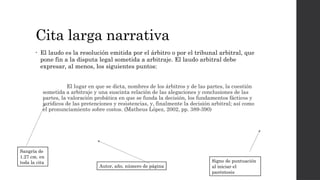 Cita larga narrativa
• El laudo es la resolución emitida por el árbitro o por el tribunal arbitral, que
pone fin a la disputa legal sometida a arbitraje. El laudo arbitral debe
expresar, al menos, los siguientes puntos:
El lugar en que se dicta, nombres de los árbitros y de las partes, la cuestión
sometida a arbitraje y una suscinta relación de las alegaciones y conclusiones de las
partes, la valoración probática en que se funda la decisión, los fundamentos fácticos y
jurídicos de las pretenciones y resistencias, y, finalmente la decisión arbitral; así como
el pronunciamiento sobre costos. (Matheus López, 2002, pp. 389-390)
Sangría de
1.27 cm. en
toda la cita Signo de puntuación
al iniciar el
paréntesis
Autor, año, número de página
 