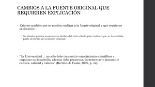 CAMBIOS A LA FUENTE ORIGINAL QUE
REQUIEREN EXPLICACIÓN
• Existen cambios que se pueden realizar a la fuente original y que requieren
explicación.
 Se añaden puntos suspensivos dentro del texto citado para indicar que se ha omitido
parte del texto de la fuente original:
• “La Universidad … no solo debe transmitir conocimientos científicos e
impulsar su desarrollo; además debe preservar, incrementar y transmitir
cultura, calidad y valores” (Bertrán & Fiosto, 2009, p. 47).
 