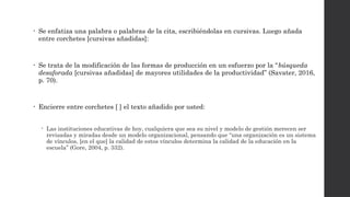 • Se enfatiza una palabra o palabras de la cita, escribiéndolas en cursivas. Luego añada
entre corchetes [cursivas añadidas]:
• Se trata de la modificación de las formas de producción en un esfuerzo por la “búsqueda
desaforada [cursivas añadidas] de mayores utilidades de la productividad” (Savater, 2016,
p. 70).
• Encierre entre corchetes [ ] el texto añadido por usted:
 Las instituciones educativas de hoy, cualquiera que sea su nivel y modelo de gestión merecen ser
revisadas y miradas desde un modelo organizacional, pensando que “una organización es un sistema
de vínculos, [en el que] la calidad de estos vínculos determina la calidad de la educación en la
escuela” (Gore, 2004, p. 332).
 