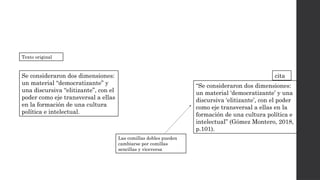 Se consideraron dos dimensiones:
un material “democratizante” y
una discursiva “elitizante”, con el
poder como eje transversal a ellas
en la formación de una cultura
política e intelectual.
Texto original
“Se consideraron dos dimensiones:
un material ‘democratizante’ y una
discursiva ‘elitizante’, con el poder
como eje transversal a ellas en la
formación de una cultura política e
intelectual” (Gómez Montero, 2018,
p.101).
Las comillas dobles pueden
cambiarse por comillas
sencillas y viceversa
cita
 