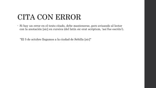 CITA CON ERROR
• Si hay un error en el texto citado, debe mantenerse, pero avisando al lector
con la anotación [sic] en cursiva (del latín sic erat scriptum, ‘así fue escrito’).
"El 5 de octubre llegamos a la ciudad de Sebilla [sic]"
 