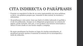 CITA INDIRECTA O PARÁFRASIS
• Consiste en reproducir la idea de un autor expresándola con otras palabras,
es decir, con palabras propias que, tomando la idea central, la resumen y
reformulan.
• Al parafrasear a otro autor, tiene que darle el crédito indicando el apellido y
el año de publicación. Aunque no es obligatorio proporcionar un número de
página, puede incluirlo, más aún, si así ayudara a los lectores interesados a
ubicar el texto citado en una fuente amplia o compleja.
• Es mejor parafrasear las fuentes en lugar de citarlas textualmente, el
parafraseo permite ajustar el material al contexto de su investigación y
estilo de redacción.
 