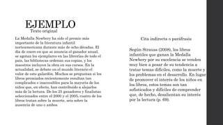 EJEMPLO
La Medalla Newbery ha sido el premio más
importante de la literatura infantil
norteamericana durante más de ocho décadas. El
día de enero en que se anuncia el ganador anual,
se agotan los ejemplares en las librerías de todo el
país, las bibliotecas ordenan sus copias, y los
maestros incluyen la obra en sus cursos. En la
actualidad, se debate en el mundo literario el
valor de este galardón. Muchos se preguntan si los
libros premiados recientemente resultan tan
complicados e inaccesibles para la mayoría de los
niños que, en efecto, han contribuido a alejarlos
más de la lectura. De los 25 ganadores y finalistas
seleccionados entre el 2000 y el 2005, cuatro de los
libros tratan sobre la muerte, seis sobre la
ausencia de uno o ambos
Según Strauss (2008), los libros
infantiles que ganan la Medalla
Newbery por su excelencia se venden
muy bien a pesar de su tendencia a
tratar temas difíciles, como la muerte y
los problemas en el desarrollo. En lugar
de promover el interés de los niños en
los libros, estos temas son tan
sofisticados y difíciles de comprender
que, de hecho, desalientan su interés
por la lectura (p. 69).
Texto original
Cita indirecta o paráfrasis
 