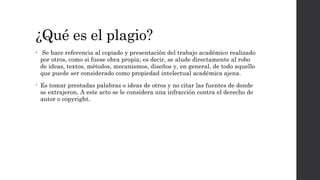 ¿Qué es el plagio?
• Se hace referencia al copiado y presentación del trabajo académico realizado
por otros, como si fuese obra propia; es decir, se alude directamente al robo
de ideas, textos, métodos, mecanismos, diseños y, en general, de todo aquello
que puede ser considerado como propiedad intelectual académica ajena.
• Es tomar prestadas palabras o ideas de otros y no citar las fuentes de donde
se extrajeron. A este acto se le considera una infracción contra el derecho de
autor o copyright.
 