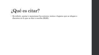 ¿Qué es citar?
• Es referir, anotar o mencionar los autores, textos o lugares que se alegan o
discuten en lo que se dice o escribe (RAE).
 
