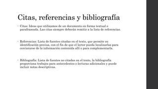 Citas, referencias y bibliografía
• Citas: Ideas que utilizamos de un documento en forma textual o
parafraseada. Las citas siempre deberán remitir a la lista de referencias.
• Referencias: Lista de fuentes citadas en el texto, que permite su
identificación precisa, con el fin de que el lector pueda localizarlas para
cerciorarse de la información contenida allí o para complementarla.
• Bibliografía: Lista de fuentes no citadas en el texto, la bibliografía
proporciona trabajos para antecedentes o lecturas adicionales y puede
incluir notas descriptivas.
 