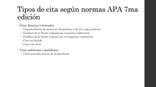 Tipos de cita según normas APA 7ma
edición
• Citas directas o textuales
 Citación directa de menos de 40 palabras y de 40 a más palabras
 Cambios de la fuente original que requieren explicación
 Cambios de la fuente original que no requieren explicación
 Citar un listado
 Citas con error
• Citas indirectas o paráfrasis
 Citas textuales dentro de la paráfrasis
 