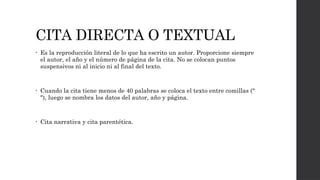 CITA DIRECTA O TEXTUAL
• Es la reproducción literal de lo que ha escrito un autor. Proporcione siempre
el autor, el año y el número de página de la cita. No se colocan puntos
suspensivos ni al inicio ni al final del texto.
• Cuando la cita tiene menos de 40 palabras se coloca el texto entre comillas ("
"), luego se nombra los datos del autor, año y página.
• Cita narrativa y cita parentética.
 
