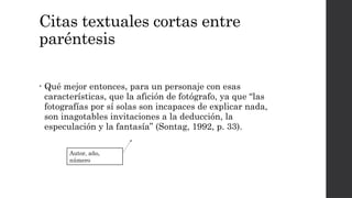 Citas textuales cortas entre
paréntesis
• Qué mejor entonces, para un personaje con esas
características, que la afición de fotógrafo, ya que “las
fotografías por sí solas son incapaces de explicar nada,
son inagotables invitaciones a la deducción, la
especulación y la fantasía” (Sontag, 1992, p. 33).
Autor, año,
número
 