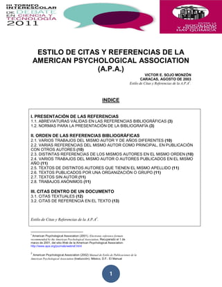 ESTILO DE CITAS Y REFERENCIAS DE LA
    AMERICAN PSYCHOLOGICAL ASSOCIATION
                    (A.P.A.)
                                                                                       VICTOR E. SOJO MONZÓN
                                                                                    CARACAS, AGOSTO DE 2003
                                                                            Estilo de Citas y Referencias de la A.P.A1.



                                                       INDICE


I. PRESENTACIÓN DE LAS REFERENCIAS
1.1. ABREVIATURAS VÁLIDAS EN LAS REFERENCIAS BIBLIOGRÁFICAS (3)
1.2. NORMAS PARA LA PRESENTACIÓN DE LA BIBLIOGRAFÍA (3)

II. ORDEN DE LAS REFERENCIAS BIBLIOGRÁFICAS
2.1. VARIOS TRABAJOS DEL MISMO AUTOR Y DE AÑOS DIFERENTES (10)
2.2. VARIAS REFERENCIAS DEL MISMO AUTOR COMO PRINCIPAL, EN PUBLICACIÓN
CON OTROS AUTORES (10)
2.3. DISTINTAS REFERENCIAS DE LOS MISMOS AUTORES EN EL MISMO ORDEN (10)
2.4. VARIOS TRABAJOS DEL MISMO AUTOR O AUTORES PUBLICADOS EN EL MISMO
AÑO (11)
2.5. TEXTOS DE DISTINTOS AUTORES QUE TIENEN EL MISMO APELLIDO (11)
2.6. TEXTOS PUBLICADOS POR UNA ORGANIZACIÓN O GRUPO (11)
2.7. TEXTOS SIN AUTOR (11)
2.8. TRABAJOS ANÓNIMOS (11)

III. CITAS DENTRO DE UN DOCUMENTO
3.1. CITAS TEXTUALES (12)
3.2. CITAS DE REFERENCIA EN EL TEXTO (13)



Estilo de Citas y Referencias de la A.P.A2.


1
 American Psychological Association (2001). Electronic reference formats
recommended by the American Psychological Association. Recuperado el 1 de
marzo de 2001, del sitio Web de la American Psychological Association:
http://www.apa.org/journals/webref.html

2
 American Psychological Association (2002) Manual de Estilo de Publicaciones de la
American Psychological Association (traducción). México, D.F.: El Manual




                                                            1
 