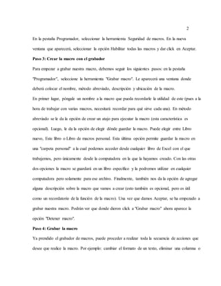 2
En la pestaña Programador, seleccionar la herramienta Seguridad de macros. En la nueva
ventana que aparecerá, seleccionar la opción Habilitar todas las macros y dar click en Aceptar.
Paso 3: Crear la macro con el grabador
Para empezar a grabar nuestra macro, debemos seguir los siguientes pasos: en la pestaña
"Programador", seleccione la herramienta "Grabar macro". Le aparecerá una ventana donde
deberá colocar el nombre, método abreviado, descripción y ubicación de la macro.
En primer lugar, póngale un nombre a la macro que pueda recordarle la utilidad de este (pues a la
hora de trabajar con varias macros, necesitará recordar para qué sirve cada una). En método
abreviado se le da la opción de crear un atajo para ejecutar la macro (esta característica es
opcional). Luego, le da la opción de elegir dónde guardar la macro. Puede elegir entre Libro
nuevo, Este libro o Libro de macros personal. Esta última opción permite guardar la macro en
una "carpeta personal" a la cual podemos acceder desde cualquier libro de Excel con el que
trabajemos, pero únicamente desde la computadora en la que la hayamos creado. Con las otras
dos opciones la macro se guardará en un libro específico y la podremos utilizar en cualquier
computadora pero solamente para ese archivo. Finalmente, también nos da la opción de agregar
alguna descripción sobre la macro que vamos a crear (esto también es opcional, pero es útil
como un recordatorio de la función de la macro). Una vez que damos Aceptar, se ha empezado a
grabar nuestra macro. Podrán ver que donde dieron click a "Grabar macro" ahora aparece la
opción "Detener macro".
Paso 4: Grabar la macro
Ya prendido el grabador de macros, puede proceder a realizar toda la secuencia de acciones que
desee que realice la macro. Por ejemplo: cambiar el formato de un texto, eliminar una columna o
 
