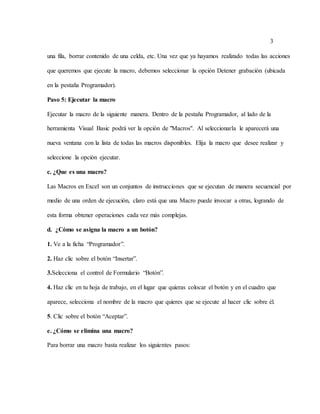 3
una fila, borrar contenido de una celda, etc. Una vez que ya hayamos realizado todas las acciones
que queremos que ejecute la macro, debemos seleccionar la opción Detener grabación (ubicada
en la pestaña Programador).
Paso 5: Ejecutar la macro
Ejecutar la macro de la siguiente manera. Dentro de la pestaña Programador, al lado de la
herramienta Visual Basic podrá ver la opción de "Macros". Al seleccionarla le aparecerá una
nueva ventana con la lista de todas las macros disponibles. Elija la macro que desee realizar y
seleccione la opción ejecutar.
c. ¿Que es una macro?
Las Macros en Excel son un conjuntos de instrucciones que se ejecutan de manera secuencial por
medio de una orden de ejecución, claro está que una Macro puede invocar a otras, logrando de
esta forma obtener operaciones cada vez más complejas.
d. ¿Cómo se asigna la macro a un botón?
1. Ve a la ficha “Programador”.
2. Haz clic sobre el botón “Insertar”.
3.Selecciona el control de Formulario “Botón”.
4. Haz clic en tu hoja de trabajo, en el lugar que quieras colocar el botón y en el cuadro que
aparece, selecciona el nombre de la macro que quieres que se ejecute al hacer clic sobre él.
5. Clic sobre el botón “Aceptar”.
e. ¿Cómo se elimina una macro?
Para borrar una macro basta realizar los siguientes pasos:
 