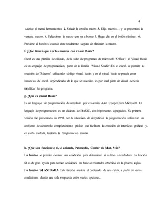4
1.active el menú herramientas 2. Señale la opción macro 3. Elija macros… y se presentará la
ventana macro. 4. Seleccione la macro que va a borrar 5. Haga clic en el botón eliminar. 6.
Presione el botón sí cuando este totalmente seguro de eliminar la macro.
f. ¿Qué tienen que ver las macros con visual Basic?
Excel es una planilla de cálculo, de la suite de programas de microsoft "Office". el Visual Basic
es un lenguaje de programación, parte de la familia "Visual Studio".En el excel, se permite la
creación de "Macros" utilizando código visual basic. y en el visual basic se puede crear
instancias de excel. dependiendo de lo que se necesite, es por cual parte de visual deberás
modificar tu programa.
g. ¿Qué es visual Basic?
Es un lenguaje de programación desarrollado por el alemán Alan Cooper para Microsoft. El
lenguaje de programación es un dialecto de BASIC, con importantes agregados. Su primera
versión fue presentada en 1991, con la intención de simplificar la programación utilizando un
ambiente de desarrollo completamente gráfico que facilitara la creación de interfaces gráficas y,
en cierta medida, también la Programación misma.
h. ¿Qué son funciones: si, si anidada, Promedio, Contar si, Max, Min?
La función si permite evaluar una condición para determinar si es falsa o verdadera. La función
SI es de gran ayuda para tomar decisiones en base al resultado obtenido en la prueba lógica.
La función SI ANIDADA Esta función analiza el contenido de una celda, a partir de varias
condiciones dando una sola respuesta entre varias opciones.
 