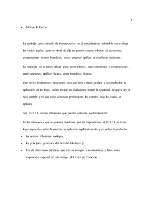 8
 Método Ecléctico
La analogía como método de interpretación: es el procedimiento admisible para colmar
los vacios legales, pero en virtud de ella no pueden crearse tributos, ni exenciones,
exoneraciones u otros beneficios, como tampoco tipificar ni establecer sanciones.
La Analogía no se puede utilizar para: crear tributos, crear exenciones o exoneraciones,
crear sanciones, tipificar ilícitos, crear beneficios fiscales.
Uno de los fundamentos necesarios para que haya certeza jurídica y sea predecible la
aplicación de las leyes, radica en que los ciudadanos tengan la seguridad de que la ley se
hará cumplir y en que estos conozcan previamente los criterios bajo los cuales se
aplicará.
Art. 7 C.O.T. normas tributarias que pueden aplicarse supletoriamente:
En las situaciones que no pueden resolverse por las disposiciones del C.O.T., o de las
leyes especiales sobre la materia, se aplicaran supletoriamente y en orden de prelación:
 las normas tributarias análogas,
 los principios generales del derecho tributario y
 Los de otras ramas jurídicas que más se avengan a su naturaleza y fines, salvo
disposición especial de este código. (EJ. Cód. de Comercio )
 