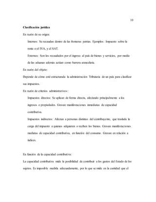 10
Clasificación jurídica
En razón de su origen:
Internos: Se recaudan dentro de las fronteras patrias. Ejemplos: Impuesto sobre la
renta o el IVA, y el SAT.
Externos: Son los recaudados por el ingreso al país de bienes y servicios, por medio
de las aduanas además actúan como barrera arancelaria.
En razón del objeto:
Depende de cómo esté estructurada la administración Tributaria de un país para clasificar
sus impuestos.
En razón de criterios administrativos:
Impuestos directos: Se aplican de forma directa, afectando principalmente a los
ingresos o propiedades. Gravan manifestaciones inmediatas de capacidad
contributiva.
Impuestos indirectos: Afectan a personas distintas del contribuyente, que traslada la
carga del impuesto a quienes adquieren o reciben los bienes. Gravan manifestaciones
mediatas de capacidad contributiva, en función del consumo. Gravan en relación a
índices.
En función de la capacidad contributiva:
La capacidad contributiva mide la posibilidad de contribuir a los gastos del Estado de los
sujetos. Es imposible medirla adecuadamente, por lo que se mide en la cantidad que el
 