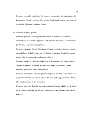 12
Impuestos personales o subjetivos: Se toman en consideración las circunstancias de
las personas. Ejemplo: impuesto sobre la renta. Se observa la riqueza y sus gastos, se
personaliza el impuesto. Impuesto directo.
En razón de la actividad gravada:
Impuestos generales: Gravan generalmente todas las actividades económicas
comprendidas en las normas. Ejemplos: IVA impuesto al consumo, a la transferencia
del dominio, a la prestación de servicios.
Impuestos especiales: Gravan determinada actividad económica. Ejemplo: impuestos
sobre el tabaco, el alcohol, la cerveza. En función de su plazo. Se clasifican por su
transitoriedad o permanencia en el sistema tributario.
Impuestos transitorios: Son para cumplir con un fin específico del Estado; una vez
cumplido el impuesto se termina (un período de tiempo determinado). Suelen
imponerse para realizar obras extraordinarias.
Impuestos permanentes: No tienen período de vigencia particular, están dentro de la
esquemática tributaria de forma indefinida. En razón de la carga económica. Atiende
a las manifestaciones de tipo económicas.
Impuestos regresivos: La tarifa que la persona paga no guarda relación con la riqueza
que se posee eso significa que afectan a los que tienen menos (suelen ser impuestos
indirectos).
 