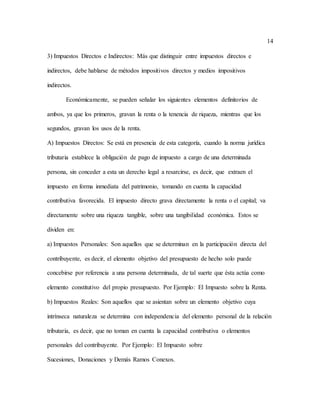 14
3) Impuestos Directos e Indirectos: Más que distinguir entre impuestos directos e
indirectos, debe hablarse de métodos impositivos directos y medios impositivos
indirectos.
Económicamente, se pueden señalar los siguientes elementos definitorios de
ambos, ya que los primeros, gravan la renta o la tenencia de riqueza, mientras que los
segundos, gravan los usos de la renta.
A) Impuestos Directos: Se está en presencia de esta categoría, cuando la norma jurídica
tributaria establece la obligación de pago de impuesto a cargo de una determinada
persona, sin conceder a esta un derecho legal a resarcirse, es decir, que extraen el
impuesto en forma inmediata del patrimonio, tomando en cuenta la capacidad
contributiva favorecida. El impuesto directo grava directamente la renta o el capital; va
directamente sobre una riqueza tangible, sobre una tangibilidad económica. Estos se
dividen en:
a) Impuestos Personales: Son aquellos que se determinan en la participación directa del
contribuyente, es decir, el elemento objetivo del presupuesto de hecho solo puede
concebirse por referencia a una persona determinada, de tal suerte que ésta actúa como
elemento constitutivo del propio presupuesto. Por Ejemplo: El Impuesto sobre la Renta.
b) Impuestos Reales: Son aquellos que se asientan sobre un elemento objetivo cuya
intrínseca naturaleza se determina con independencia del elemento personal de la relación
tributaria, es decir, que no toman en cuenta la capacidad contributiva o elementos
personales del contribuyente. Por Ejemplo: El Impuesto sobre
Sucesiones, Donaciones y Demás Ramos Conexos.
 