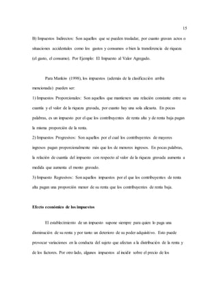 15
B) Impuestos Indirectos: Son aquellos que se pueden trasladar, por cuanto gravan actos o
situaciones accidentales como los gastos y consumos o bien la transferencia de riqueza
(el gasto, el consumo). Por Ejemplo: El Impuesto al Valor Agregado.
Para Mankiw (1998), los impuestos (además de la clasificación arriba
mencionada) pueden ser:
1) Impuestos Proporcionales: Son aquellos que mantienen una relación constante entre su
cuantía y el valor de la riqueza gravada, por cuanto hay una sola alícuota. En pocas
palabras, es un impuesto por el que los contribuyentes de renta alta y de renta baja pagan
la misma proporción de la renta.
2) Impuestos Progresivos: Son aquellos por el cual los contribuyentes de mayores
ingresos pagan proporcionalmente más que los de menores ingresos. En pocas palabras,
la relación de cuantía del impuesto con respecto al valor de la riqueza gravada aumenta a
medida que aumenta el monto gravado.
3) Impuesto Regresivos: Son aquellos impuestos por el que los contribuyentes de renta
alta pagan una proporción menor de su renta que los contribuyentes de renta baja.
Efecto económico de los impuestos
El establecimiento de un impuesto supone siempre para quien lo paga una
disminución de su renta y por tanto un deterioro de su poder adquisitivo. Esto puede
provocar variaciones en la conducta del sujeto que afectan a la distribución de la renta y
de los factores. Por otro lado, algunos impuestos al incidir sobre el precio de los
 