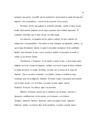 16
productos que gravan, es posible que los productores deseen pasar la cuenta del pago del
impuesto a los consumidores, a través de una elevación en los precios.
Percusión: Son los que golpean la economía particular, cuando el sujeto de jure
resulta efectivamente golpeado por la carga económica que el tributo representa. El
Legislador determinó que el sujeto de jure sea quien pague.
Los impuestos son pagados por los sujetos a quienes las leyes imponen las
obligaciones correspondientes. Este hecho no tiene solamente un significado jurídico, ya
que el pago del impuesto impone al sujeto la necesidad de disponer de las cantidades
líquidas para efectuarlo lo que, a veces, involucra también la necesidad de acudir al
crédito en sus diversas formas.
Transferencia o Traslación: Se da cuando el sujeto de iure, es decir aquel sujeto
obligado por la ley al pago del impuesto, traslada a un tercero (sujeto de facto) mediante
la subida del precio, la cuantía del tributo, de modo que se resarce de la carga del
impuesto. Éste es un efecto económico y no jurídico, porque se traslada la carga
económica pero no la obligación tributaria: El Estado a quien coaccionará para cobrarle
será al sujeto de iure y no al de facto, con quien no tiene ningún vínculo.
Incidencia Se da por: Vía Directa: igual a la percusión.
Difusión: Fenómeno general que se manifiesta por las lentas, sucesivas y
fluctuantes modificaciones en los precios, en el consumo y en el ahorro.
Ejemplos: Impuestos Directos: ahorramos menos por pagar la renta. Impuestos
Indirectos: inciden en el precio final de los productos: se puede consumir menos.
 