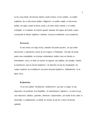 2
La ley como fuente del derecho objetivo puede tomarse en tres sentidos: en sentido
amplísimo ley es toda norma jurídica obligatoria; en sentido amplio es toda norma
jurídica de origen estatal en forma escrita y de cierto modo solemne y en sentido
restringido es el mandato de carácter general emanado del órgano del Estado a quien
corresponde la función legislativa mediante el proceso establecido en la constitución.
Decreto ley
Es una norma con rango de ley, emanada del poder ejecutivo, sin que medie
intervención o autorización previa de un Congreso o Parlamento. Este tipo de norma
puede estar contemplada en el propio ordenamiento jurídico para ser dictada en
determinados casos, en virtud de razones de urgencia que impiden, por ejemplo, obtener
la autorización para un decreto legislativo o la dictación de una ley propiamente tal,
aunque requieren de convalidación por parte del poder legislativo, habitualmente en un
plazo breve.
Reglamentos
Es un acto jurídico formalmente administrativo que tiene su origen en una
disposición de presidente de la República. Es materialmente legislativo, en razón de que
crea situaciones jurídicas, generales, abstractas e impersonales, por medio de las cuales se
desarrollan y complementan en detalle las normas de una ley a efecto de hacerla
aplicable.
 