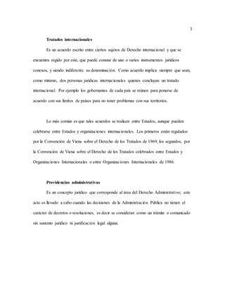 3
Tratados internacionales
Es un acuerdo escrito entre ciertos sujetos de Derecho internacional y que se
encuentra regido por este, que puede constar de uno o varios instrumentos jurídicos
conexos, y siendo indiferente su denominación. Como acuerdo implica siempre que sean,
como mínimo, dos personas jurídicas internacionales quienes concluyan un tratado
internacional. Por ejemplo los gobernantes de cada país se reúnen para ponerse de
acuerdo con sus límites de países para no tener problemas con sus territorios.
Lo más común es que tales acuerdos se realicen entre Estados, aunque pueden
celebrarse entre Estados y organizaciones internacionales. Los primeros están regulados
por la Convención de Viena sobre el Derecho de los Tratados de 1969; los segundos, por
la Convención de Viena sobre el Derecho de los Tratados celebrados entre Estados y
Organizaciones Internacionales o entre Organizaciones Internacionales de 1986.
Providencias administrativas
Es un concepto jurídico que corresponde al área del Derecho Administrativo; este
acto es llevado a cabo cuando las decisiones de la Administración Pública no tienen el
carácter de decretos o resoluciones, es decir se consideran como un trámite o comunicado
sin sustento jurídico ni justificación legal alguna.
 