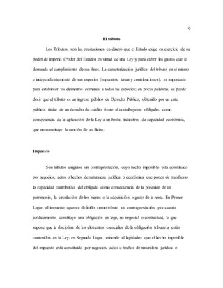 9
El tributo
Los Tributos, son las prestaciones en dinero que el Estado exige en ejercicio de su
poder de imperio (Poder del Estado) en virtud de una Ley y para cubrir los gastos que le
demanda el cumplimiento de sus fines. La caracterización jurídica del tributo en si mismo
e independientemente de sus especies (impuestos, tasas y contribuciones), es importante
para establecer los elementos comunes a todas las especies; en pocas palabras, se puede
decir que el tributo es un ingreso público de Derecho Público, obtenido por un ente
público, titular de un derecho de crédito frente al contribuyente obligado, como
consecuencia de la aplicación de la Ley a un hecho indicativo de capacidad económica,
que no constituye la sanción de un ilícito.
Impuesto
Son tributos exigidos sin contraprestación, cuyo hecho imponible está constituido
por negocios, actos o hechos de naturaleza jurídica o económica que ponen de manifiesto
la capacidad contributiva del obligado como consecuencia de la posesión de un
patrimonio, la circulación de los bienes o la adquisición o gasto de la renta. En Primer
Lugar, el impuesto aparece definido como tributo sin contraprestación, por cuanto
jurídicamente, constituye una obligación ex lege, no negocial o contractual, lo que
supone que la disciplina de los elementos esenciales de la obligación tributaria están
contenidos en la Ley; en Segundo Lugar, entiende el legislador que el hecho imponible
del impuesto está constituido por negocios, actos o hechos de naturaleza jurídica o
 