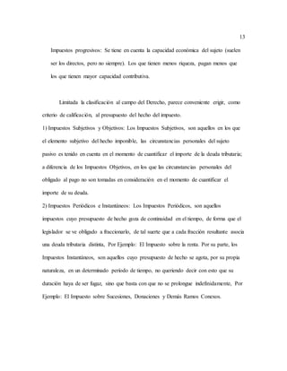 13
Impuestos progresivos: Se tiene en cuenta la capacidad económica del sujeto (suelen
ser los directos, pero no siempre). Los que tienen menos riqueza, pagan menos que
los que tienen mayor capacidad contributiva.
Limitada la clasificación al campo del Derecho, parece conveniente erigir, como
criterio de calificación, al presupuesto del hecho del impuesto.
1) Impuestos Subjetivos y Objetivos: Los Impuestos Subjetivos, son aquellos en los que
el elemento subjetivo del hecho imponible, las circunstancias personales del sujeto
pasivo es tenido en cuenta en el momento de cuantificar el importe de la deuda tributaria;
a diferencia de los Impuestos Objetivos, en los que las circunstancias personales del
obligado al pago no son tomadas en consideración en el momento de cuantificar el
importe de su deuda.
2) Impuestos Periódicos e Instantáneos: Los Impuestos Periódicos, son aquellos
impuestos cuyo presupuesto de hecho goza de continuidad en el tiempo, de forma que el
legislador se ve obligado a fraccionarlo, de tal suerte que a cada fracción resultante asocia
una deuda tributaria distinta, Por Ejemplo: El Impuesto sobre la renta. Por su parte, los
Impuestos Instantáneos, son aquellos cuyo presupuesto de hecho se agota, por su propia
naturaleza, en un determinado período de tiempo, no queriendo decir con esto que su
duración haya de ser fugaz, sino que basta con que no se prolongue indefinidamente, Por
Ejemplo: El Impuesto sobre Sucesiones, Donaciones y Demás Ramos Conexos.
 
