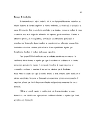 17
Formas de traslación
Se da cuando aquel sujeto obligado por la ley al pago del impuesto, traslada a un
tercero mediante la subida del precio, la cuantía del tributo, de modo que se resarce de la
carga del impuesto. Éste es un efecto económico y no jurídico, porque se traslada la carga
económica pero no la obligación tributaria. Un impuesto puede trasladarse si induce a
alterar los precios, en pocas palabras, la traslación es el fenómeno por el cual el
contribuyente de derecho, logra transferir la carga impositiva sobre otra persona. Esta
transmisión se realiza con total prescindencia de las disposiciones legales que
formalmente facultan el traslado de la carga impositiva.
Para Moya (2001), la definición de la traslación es vista de otra manera: la
Traslación Hacia Delante es aquella que sigue la corriente de los bienes en el circuito
económico, por ejemplo cuando el empresario transfiere la carga impositiva al
consumidor mediante el aumento de los precios, mientras que la Traslación
Hacia Atrás es aquella que sigue el camino inverso al de la corriente de los bienes en el
circuito económico, la misma se da cuando un comerciante compra una mercancía al
mayorista y logra que éste le haga una reducción del precio en compensación con el
impuesto.
Oblicua o Lateral: cuando el contribuyente de derecho transfiere la carga
impositiva a sus compradores o proveedores de bienes diferentes a aquellos que fueron
gravados con el impuesto.
 