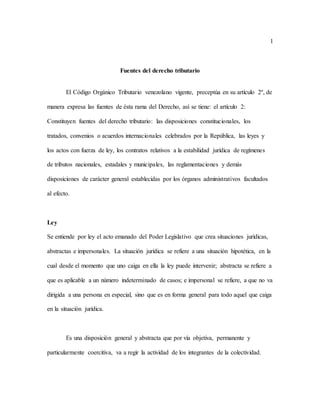 1
Fuentes del derecho tributario
El Código Orgánico Tributario venezolano vigente, preceptúa en su artículo 2º, de
manera expresa las fuentes de ésta rama del Derecho, así se tiene: el artículo 2:
Constituyen fuentes del derecho tributario: las disposiciones constitucionales, los
tratados, convenios o acuerdos internacionales celebrados por la República, las leyes y
los actos con fuerza de ley, los contratos relativos a la estabilidad jurídica de regímenes
de tributos nacionales, estadales y municipales, las reglamentaciones y demás
disposiciones de carácter general establecidas por los órganos administrativos facultados
al efecto.
Ley
Se entiende por ley el acto emanado del Poder Legislativo que crea situaciones jurídicas,
abstractas e impersonales. La situación jurídica se refiere a una situación hipotética, en la
cual desde el momento que uno caiga en ella la ley puede intervenir; abstracta se refiere a
que es aplicable a un número indeterminado de casos; e impersonal se refiere, a que no va
dirigida a una persona en especial, sino que es en forma general para todo aquel que caiga
en la situación jurídica.
Es una disposición general y abstracta que por vía objetiva, permanente y
particularmente coercitiva, va a regir la actividad de los integrantes de la colectividad.
 