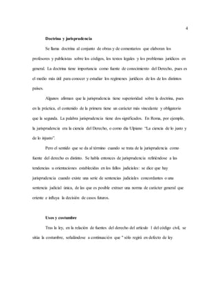 4
Doctrina y jurisprudencia
Se llama doctrina al conjunto de obras y de comentarios que elaboran los
profesores y publicistas sobre los códigos, los textos legales y los problemas jurídicos en
general. La doctrina tiene importancia como fuente de conocimiento del Derecho, pues es
el medio más útil para conocer y estudiar los regímenes jurídicos de los de los distintos
países.
Algunos afirman que la jurisprudencia tiene superioridad sobre la doctrina, pues
en la práctica, el contenido de la primera tiene un carácter más vinculante y obligatorio
que la segunda. La palabra jurisprudencia tiene dos significados. En Roma, por ejemplo,
la jurisprudencia era la ciencia del Derecho, o como día Ulpiano “La ciencia de lo justo y
de lo injusto”.
Pero el sentido que se da al término cuando se trata de la jurisprudencia como
fuente del derecho es distinto. Se habla entonces de jurisprudencia refiriéndose a las
tendencias u orientaciones establecidas en los fallos judiciales: se dice que hay
jurisprudencia cuando existe una serie de sentencias judiciales concordantes o una
sentencia judicial única, de las que es posible extraer una norma de carácter general que
oriente e influya la decisión de casos futuros.
Usos y costumbre
Tras la ley, en la relación de fuentes del derecho del artículo 1 del código civil, se
sitúa la costumbre, señalándose a continuación que " sólo regirá en defecto de ley
 