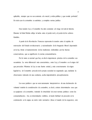 5
aplicable, siempre que no sea contraria a la moral y orden público y que resulte probada".
En todo caso la costumbre es auténtica y completa norma jurídica
Esta tensión Ley y Costumbre ha sido constante a lo largo de toda la historia.
Durante la Edad Media refleja la lucha entre el poder real y el poder de los señores
feudales.
A partir de la Revolución Francesa representa la tensión entre el espíritu de
renovación del Estado revolucionario y racionalizador de la burguesía liberal depositado
en la ley, frente al mantenimiento de las tradiciones defendidas por las fuerzas
conservadoras, que se significaría la norma consuetudinaria.
Por lo tanto es normal que hoy en día la importancia práctica de la costumbre sea
secundaría. La nota diferencial más característica, entre Ley y Costumbre es el origen del
que proceden. Mientras la Ley es una fuente estatal, y más concretamente de origen
legislativo, la Costumbre procede de la propia sociedad no organizada que, mediante la
observancia reiterada de una conducta, acaba imponiéndola preceptivamente.
Los usos jurídicos que no sean meramente interpretativos de una declaración de
voluntad tendrán la consideración de costumbre, es decir, existen determinados usos que
se equiparan a la costumbre, teniendo la virtualidad de crear normas jurídicas como las
consuetudinarias. Así, en determinados ámbitos, al modo habitual de proceder en la
contratación se le asigna un cierto valor normativo (léase el mundo de los negocios), esto
 