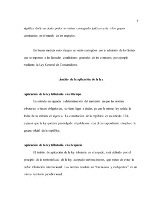 6
significa darle un cierto poder normativo consagrado jurídicamente a los grupos
dominantes en el mundo de los negocios.
En buena medida estos riesgos se verán corregidos por la admisión de los límites
que se imponen a las llamadas condiciones generales de los contratos, por ejemplo
mediante la Ley General de Consumidores.
Ámbito de la aplicación de la ley
Aplicación de la ley tributaria en el tiempo
La entrada en vigencia o determinación del momento en que las normas
tributarias e hacen obligatorias, no tiene lugar a dudas, ya que la misma ley señala la
fecha de su entrada en vigencia. La constitución de la república en su artículo 174,
expresa que la ley quedara promulgada al publicarse con el correspondiente cúmplase la
gaceta oficial de la república.
Aplicación de la ley tributaria en el espacio
El ámbito de aplicación de la ley tributaria en el espacio, está definido por el
principio de la territorialidad de la ley, aceptado universalmente, que tratan de evitar la
doble tributación internacional. Las normas resultan así “exclusivas y excluyentes” en un
mismo territorio jurisdiccional.
 