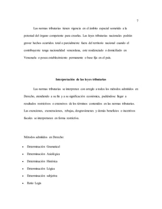7
Las normas tributarias tienen vigencia en el ámbito espacial sometido a la
potestad del órgano competente para crearlas. Las leyes tributarias nacionales podrán
gravar hechos ocurridos total o parcialmente fuera del territorio nacional cuando el
contribuyente tenga nacionalidad venezolana, este residenciado o domiciliado en
Venezuela o posea establecimiento permanente o base fija en el país.
Interpretación de las leyes tributarias
Las normas tributarias se interpretan con arreglo a todos los métodos admitidos en
Derecho, atendiendo a su fin y a su significación económica, pudiéndose llegar a
resultados restrictivos o extensivos de los términos contenidos en las normas tributarias.
Las exenciones, exoneraciones, rebajas, desgravámenes y demás beneficios o incentivos
fiscales se interpretaran en forma restrictiva.
Métodos admitidos en Derecho:
 Determinación Gramatical
 Determinación Axiológica
 Determinación Histórica
 Determinación Lógica
 Determinación subjetiva
 Ratio Legis
 