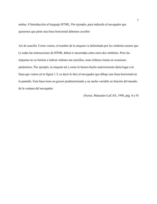 7
ambas. 8 Introducción al lenguaje HTML, Por ejemplo, para indicarle al navegador que
queremos que pinte una línea horizontal debemos escribir:
Así de sencillo. Como vemos, el nombre de la etiqueta va delimitado por los símbolos menor que
(), todas las instrucciones de HTML deben ir encerradas entre estos dos símbolos. Pero las
etiquetas no se limitan a indicar ordenes tan sencillas, estas órdenes tienen en ocasiones
parámetros. Por ejemplo, la etiqueta tal y como lo hemos hecho anteriormente daría lugar a la
línea que vemos en la figura 1.5, es decir le dice al navegador que dibuje una línea horizontal en
la pantalla. Esta línea tiene un grosor predeterminado y un ancho variable en función del tamaño
de la ventana del navegador.
(Ferrer, Manuales-LuCAS, 1998, pág. 8 y 9)
 