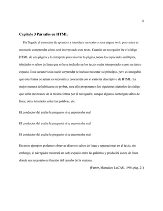 8
Capítulo 3 Párrafos en HTML
Ha llegado el momento de aprender a introducir un texto en una página web, pero antes es
necesario comprender cómo será interpretado este texto. Cuando un navegador lee el código
HTML de una página y lo interpreta para mostrar la página, todos los espaciados múltiples,
tabulados o saltos de línea que se haya incluido en los textos serán interpretados como un único
espacio. Esta característica suele sorprender (e incluso molestar) al principio, pero es innegable
que esta forma de actuar es necesaria y concuerda con el carácter descriptivo de HTML. La
mejor manera de habituarse es probar, para ello proponemos los siguientes ejemplos de código
que serán mostrados de la misma forma por el navegador, aunque algunos contengan saltos de
línea, otros tabulados entre las palabras, etc.
El conductor del coche le pregunto si se encontraba mal
El conductor del coche le preguntó si se encontraba mal
El conductor del coche le pregunto si se encontraba mal
En estos ejemplos podemos observar diversos saltos de línea y separaciones en el texto, sin
embargo, el navegador mostrará un solo espacio entre las palabras y producirá saltos de línea
donde sea necesario en función del tamaño de la ventana.
(Ferrer, Manuales-LuCAS, 1998, pág. 21)
 