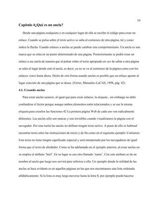 10
Capítulo 4¿Qué es un ancla?
Desde una página cualquiera y en cualquier lugar de ella se escribe el código para crear un
enlace. Cuando se pulsa sobre el texto activo se salta al comienzo de otra página, tal y como
indica la flecha. Usando enlaces a anclas se puede cambiar este comportamiento. Un ancla es una
marca que se sitúa en un punto determinado de una página. Posteriormente se podrá crear un
enlace a ese ancla de manera que al pulsar sobre el texto apropiado en vez de saltar a otra página
se salta al lugar donde esté el ancla, es decir, ya no se va al comienzo de la página como con los
enlaces vistos hasta ahora. Dicho de otra forma usando anclas es posible que un enlace apunte al
lugar concreto de una página que se desee. (Ferrer, Manuales-LuCAS, 1998, pág. 42)
4.1. Creando anclas
Para crear anclas usamos, al igual que para crear enlaces, la etiqueta , sin embargo no debe
confundirse el lector porque aunque ambos elementos estén relacionados y se use la misma
etiqueta para crearlos las funciones 42 La primera página Web de cada uno son radicalmente
diferentes. Las anclas sólo son marcas y son invisibles cuando visualizamos la página con el
navegador. Por esta razón las anclas no definen ningún texto activo. A pesar de ello es habitual
encontrar texto entre las instrucciones de inicio y de fin como en el siguiente ejemplo: Comienzo
Este texto no tiene ningún significado especial y será interpretado por los navegadores de igual
forma que el texto de alrededor. Como se ha adelantado en el ejemplo anterior, al crear anclas no
se emplea el atributo ’href’. En su lugar se usa otro llamado ’name’. Con este atributo se da un
nombre al ancla que luego nos servirá para referirse a ella. Un ejemplo donde la utilidad de las
anclas se hace evidente es en aquellas páginas en las que nos encontramos una lista ordenada
alfabéticamente. Si la lista es muy larga moverse hasta la letra S, por ejemplo puede hacerse
 